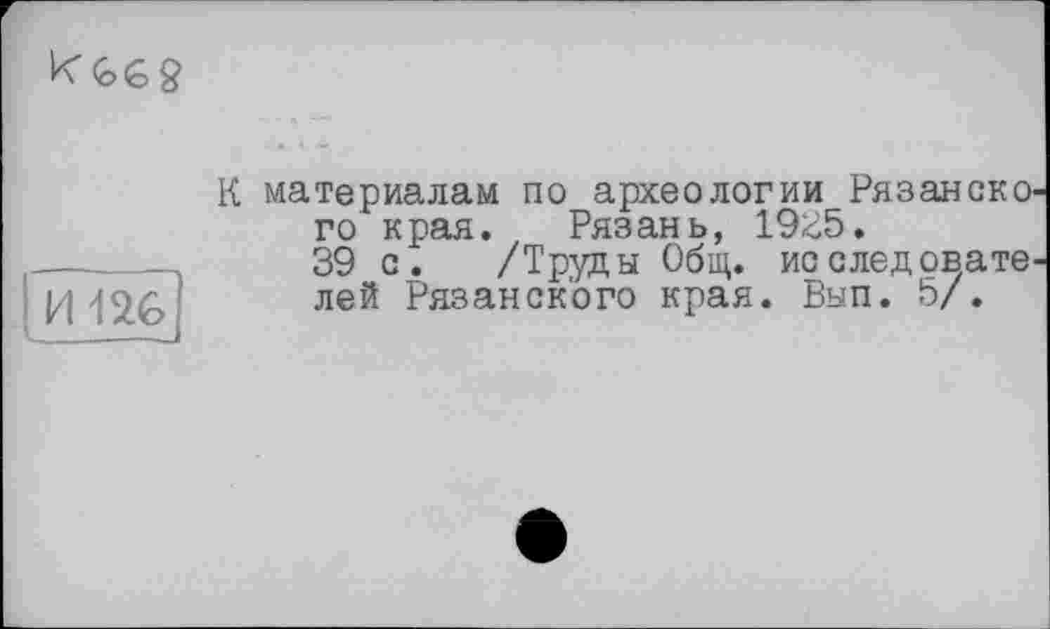 ﻿
I И-lu
К материалам по археологии Рязанско го края. Рязань, 19<;5.
39 с. /Труды Общ. исследовате лей Рязанского края. Вып. 5/.